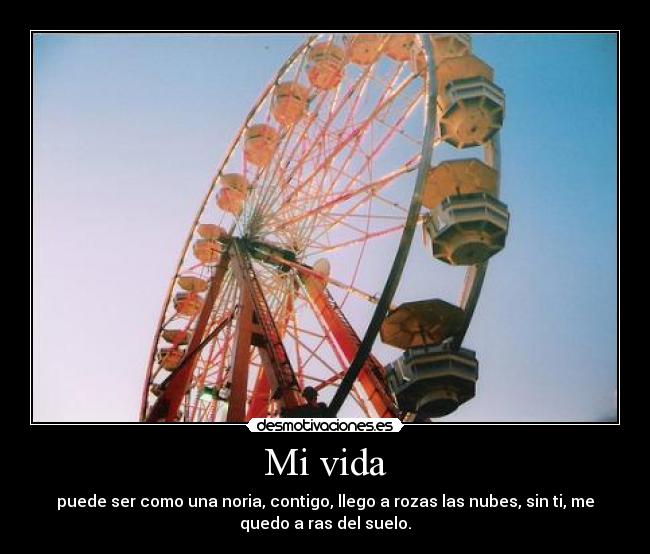 Mi vida - puede ser como una noria, contigo, llego a rozas las nubes, sin ti, me
quedo a ras del suelo.