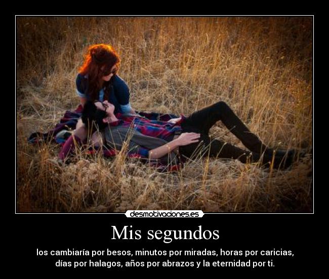 Mis segundos - los cambiaría por besos, minutos por miradas, horas por caricias,
días por halagos, años por abrazos y la eternidad por ti.