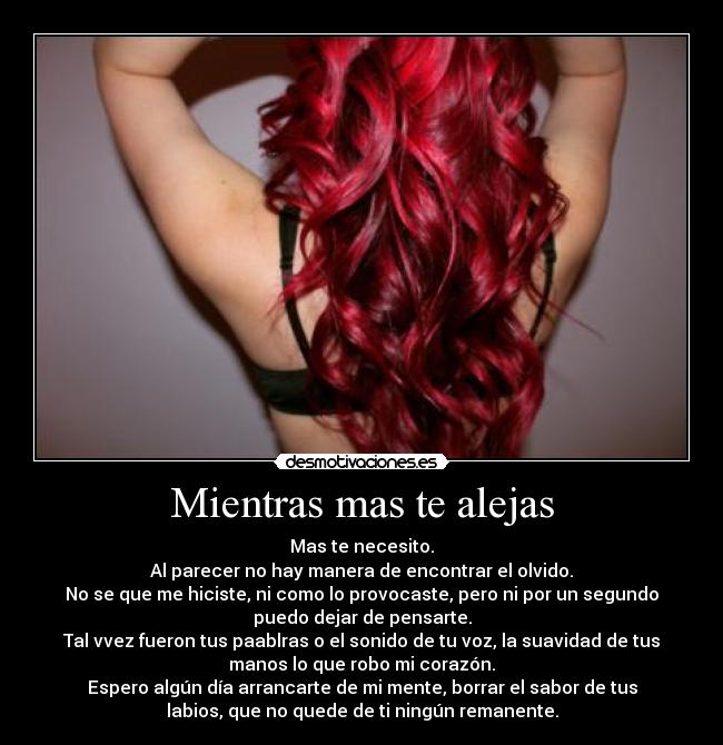 Mientras mas te alejas - Mas te necesito.
Al parecer no hay manera de encontrar el olvido.
No se que me hiciste, ni como lo provocaste, pero ni por un segundo
puedo dejar de pensarte.
Tal vvez fueron tus paablras o el sonido de tu voz, la suavidad de tus
manos lo que robo mi corazón.
Espero algún día arrancarte de mi mente, borrar el sabor de tus
labios, que no quede de ti ningún remanente.