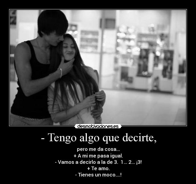 - Tengo algo que decirte, - pero me da cosa...
+ A mi me pasa igual.
- Vamos a decirlo a la de 3.  1... 2... ¡3!
+ Te amo.
- Tienes un moco....!