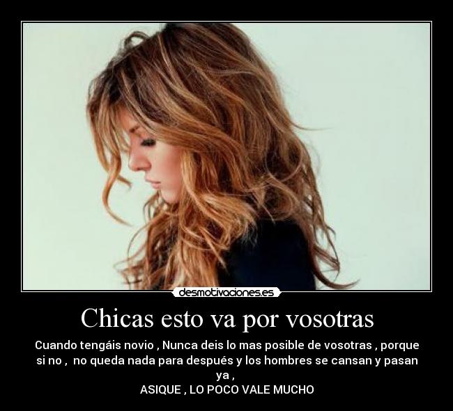 Chicas esto va por vosotras - Cuando tengáis novio , Nunca deis lo mas posible de vosotras , porque
si no , no queda nada para después y los hombres se cansan y pasan
ya ,
ASIQUE , LO POCO VALE MUCHO