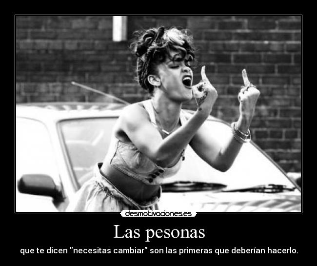 Las pesonas - que te dicen necesitas cambiar son las primeras que deberían hacerlo.