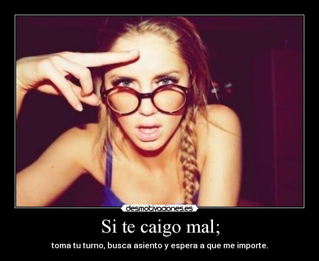 Si te caigo mal; - toma tu turno, busca asiento y espera a que me importe.