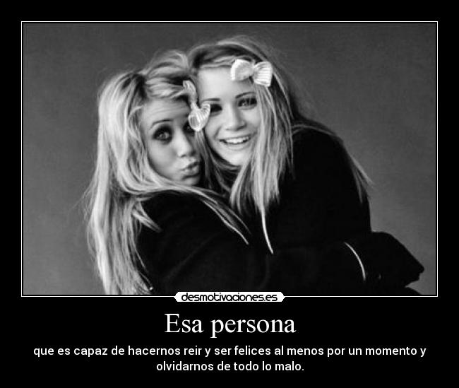 Esa persona - que es capaz de hacernos reir y ser felices al menos por un momento y
olvidarnos de todo lo malo.