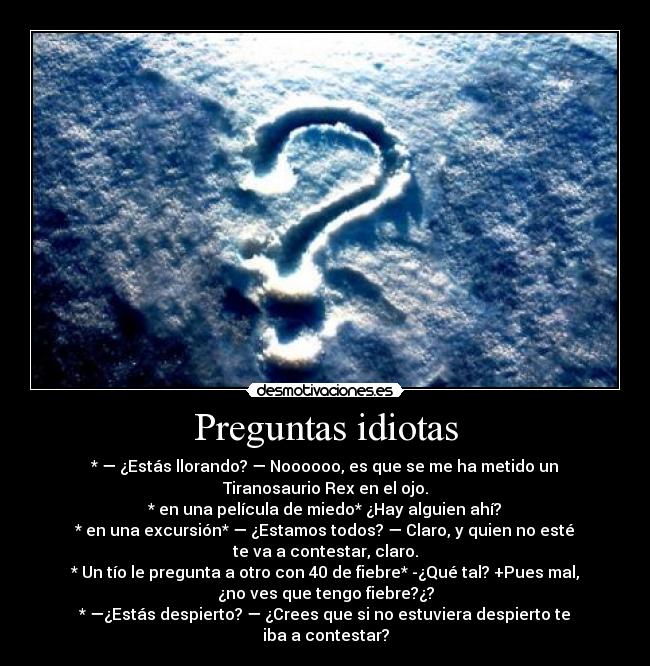 Preguntas idiotas - * — ¿Estás llorando? — Noooooo, es que se me ha metido un
Tiranosaurio Rex en el ojo.
* en una película de miedo* ¿Hay alguien ahí?
* en una excursión* — ¿Estamos todos? — Claro, y quien no esté
te va a contestar, claro.
* Un tío le pregunta a otro con 40 de fiebre* -¿Qué tal? +Pues mal,
¿no ves que tengo fiebre?¿?
* —¿Estás despierto? — ¿Crees que si no estuviera despierto te
iba a contestar?