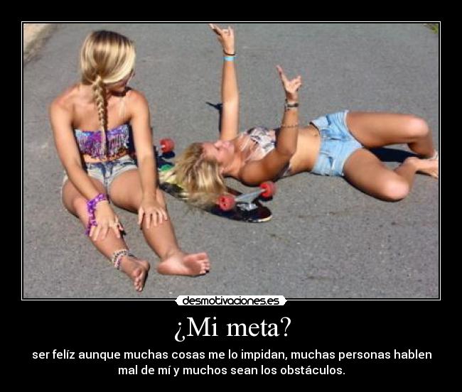 ¿Mi meta? - ser felíz aunque muchas cosas me lo impidan, muchas personas hablen
mal de mí y muchos sean los obstáculos.