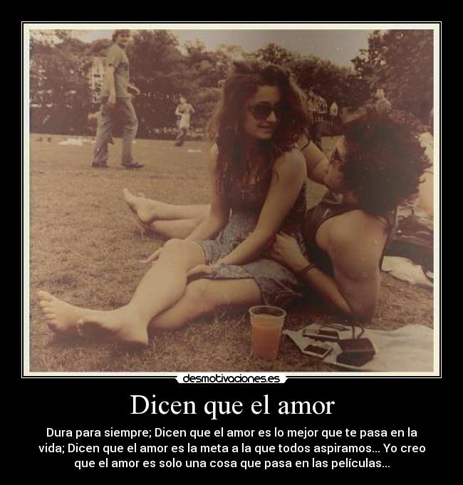 Dicen que el amor - Dura para siempre; Dicen que el amor es lo mejor que te pasa en la
vida; Dicen que el amor es la meta a la que todos aspiramos... Yo creo
que el amor es solo una cosa que pasa en las películas...