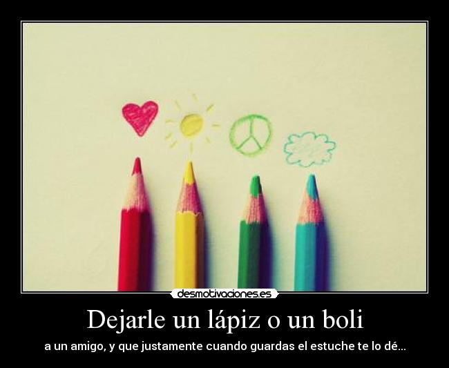 Dejarle un lápiz o un boli - a un amigo, y que justamente cuando guardas el estuche te lo dé...
