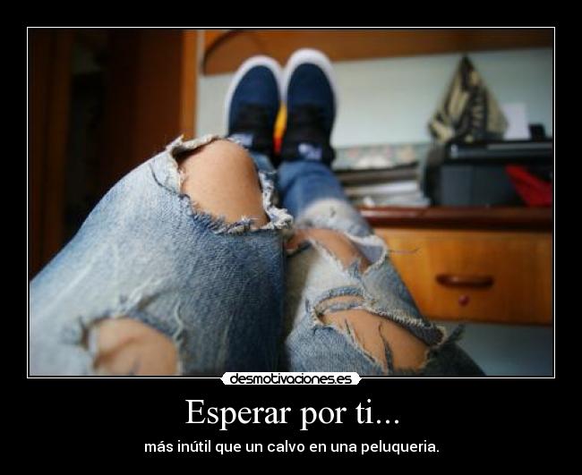 Esperar por ti... - más inútil que un calvo en una peluqueria.
