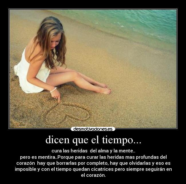 dicen que el tiempo... - cura las heridas del alma y la mente..
pero es mentira..Porque para curar las heridas mas profundas del
corazón hay que borrarlas por completo, hay que olvidarlas y eso es
imposible y con el tiempo quedan cicatrices pero siempre seguirán en
el corazón.
