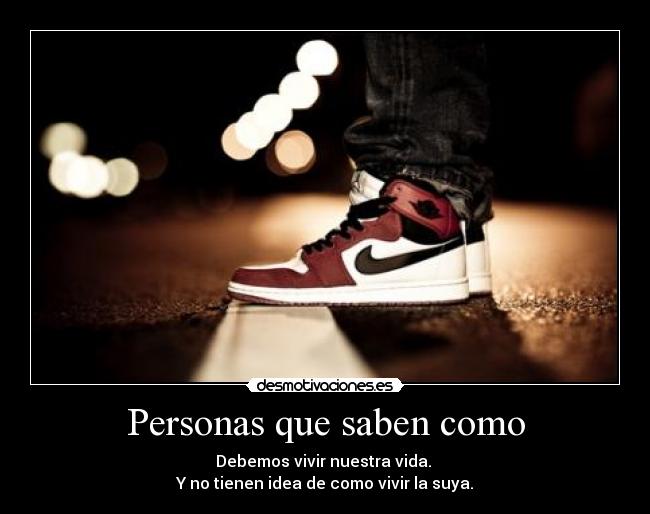 Personas que saben como - Debemos vivir nuestra vida.
Y no tienen idea de como vivir la suya.