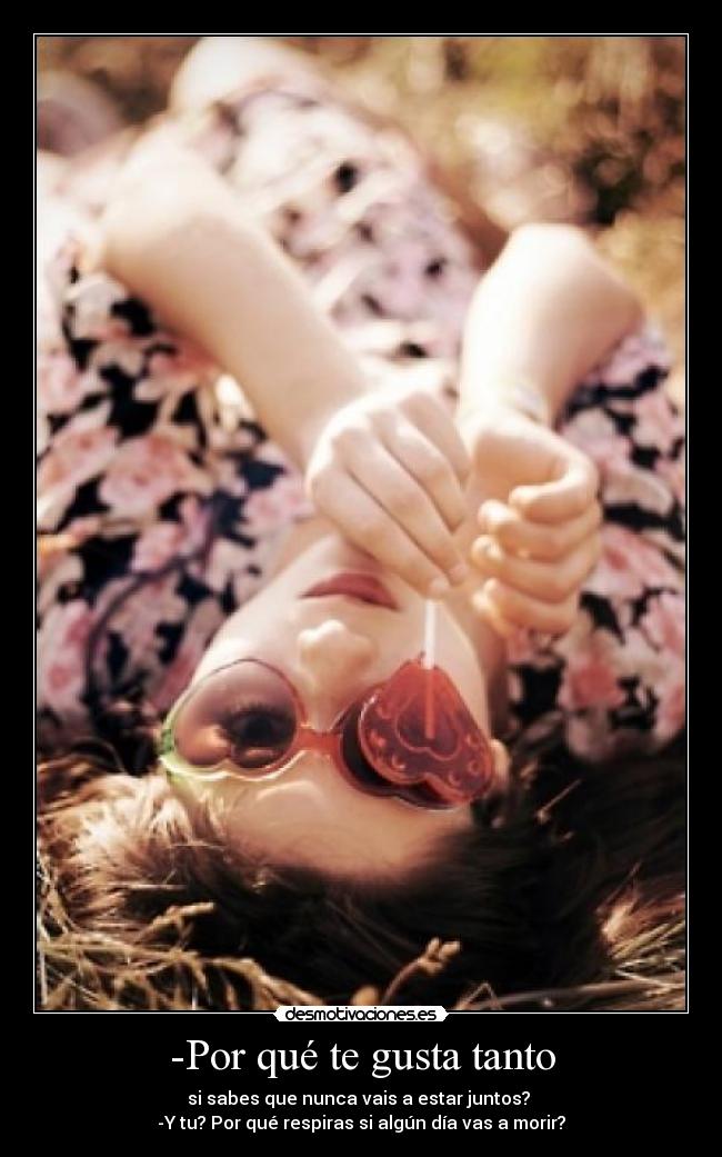 -Por qué te gusta tanto - si sabes que nunca vais a estar juntos? 
-Y tu? Por qué respiras si algún día vas a morir?