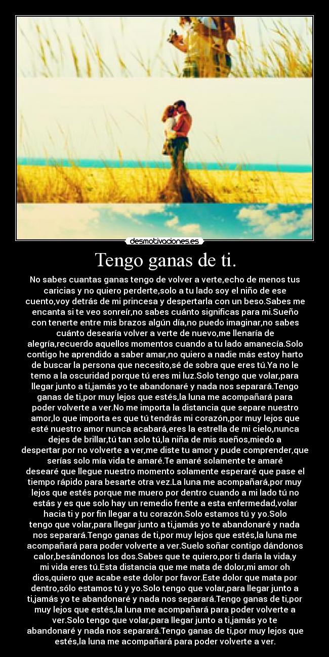 Tengo ganas de ti. - No sabes cuantas ganas tengo de volver a verte,echo de menos tus
caricias y no quiero perderte,solo a tu lado soy el niño de ese
cuento,voy detrás de mi princesa y despertarla con un beso.Sabes me
encanta si te veo sonreír,no sabes cuánto significas para mi.Sueño
con tenerte entre mis brazos algún día,no puedo imaginar,no sabes
cuánto desearía volver a verte de nuevo,me llenaría de
alegría,recuerdo aquellos momentos cuando a tu lado amanecía.Solo
contigo he aprendido a saber amar,no quiero a nadie más estoy harto
de buscar la persona que necesito,sé de sobra que eres tú.Ya no le
temo a la oscuridad porque tú eres mi luz.Solo tengo que volar,para
llegar junto a ti,jamás yo te abandonaré y nada nos separará.Tengo
ganas de ti,por muy lejos que estés,la luna me acompañará para
poder volverte a ver.No me importa la distancia que separe nuestro
amor,lo que importa es que tú tendrás mi corazón,por muy lejos que
esté nuestro amor nunca acabará,eres la estrella de mi cielo,nunca
dejes de brillar,tú tan solo tú,la niña de mis sueños,miedo a
despertar por no volverte a ver,me diste tu amor y pude comprender,que
serías solo mía vida te amaré.Te amaré solamente te amaré
desearé que llegue nuestro momento solamente esperaré que pase el
tiempo rápido para besarte otra vez.La luna me acompañará,por muy
lejos que estés porque me muero por dentro cuando a mi lado tú no
estás y es que solo hay un remedio frente a esta enfermedad,volar
hacia ti y por fin llegar a tu corazón.Solo estamos tú y yo.Solo
tengo que volar,para llegar junto a ti,jamás yo te abandonaré y nada
nos separará.Tengo ganas de ti,por muy lejos que estés,la luna me
acompañará para poder volverte a ver.Suelo soñar contigo dándonos
calor,besándonos los dos.Sabes que te quiero,por ti daría la vida,y
mi vida eres tú.Esta distancia que me mata de dolor,mi amor oh
dios,quiero que acabe este dolor por favor.Este dolor que mata por
dentro,sólo estamos tú y yo.Solo tengo que volar,para llegar junto a
ti,jamás yo te abandonaré y nada nos separará.Tengo ganas de ti,por
muy lejos que estés,la luna me acompañará para poder volverte a
ver.Solo tengo que volar,para llegar junto a ti,jamás yo te
abandonaré y nada nos separará.Tengo ganas de ti,por muy lejos que
estés,la luna me acompañará para poder volverte a ver.
