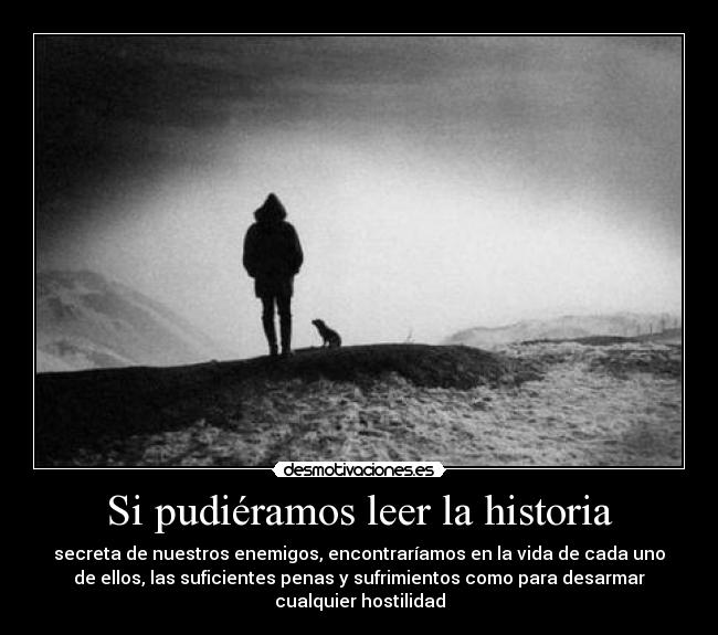 Si pudiéramos leer la historia - secreta de nuestros enemigos, encontraríamos en la vida de cada uno
de ellos, las suficientes penas y sufrimientos como para desarmar
cualquier hostilidad