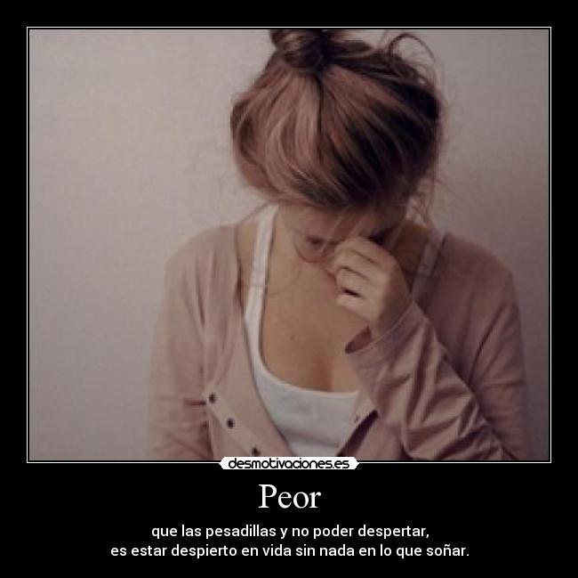 Peor - que las pesadillas y no poder despertar,
es estar despierto en vida sin nada en lo que soñar.