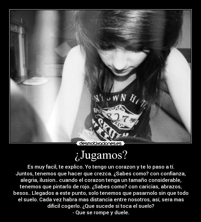 ¿Jugamos? - Es muy facil, te explico. Yo tengo un corazon y te lo paso a tí.
Juntos, tenemos que hacer que crezca. ¿Sabes como? con confianza,
alegria, ilusion.. cuando el corazon tenga un tamaño considerable,
tenemos que pintarlo de rojo. ¿Sabes como? con caricias, abrazos,
besos.. Llegados a este punto, solo tenemos que pasarnolo sin que todo
el suelo. Cada vez habra mas distancia entre nosotros, así, sera mas
dificil cogerlo. ¿Que sucede si toca el suelo?
- Que se rompe y duele.
