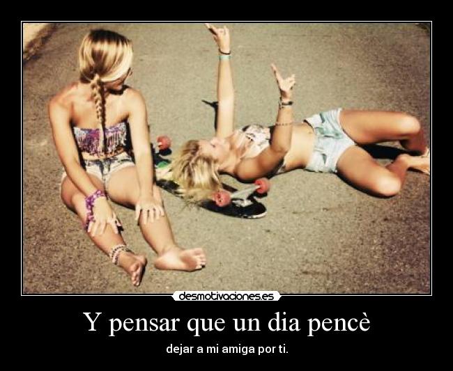 Y pensar que un dia pencè - dejar a mi amiga por ti.