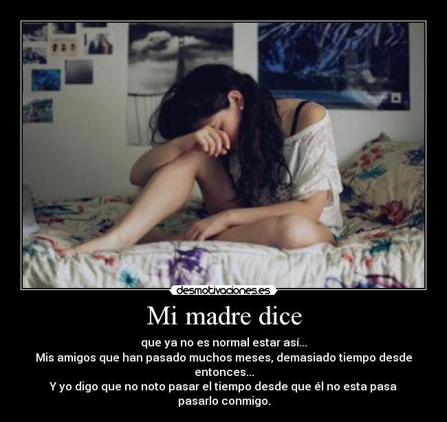 Mi madre dice - que ya no es normal estar así...
Mis amigos que han pasado muchos meses, demasiado tiempo desde entonces...
Y yo digo que no noto pasar el tiempo desde que él no esta pasa pasarlo conmigo.