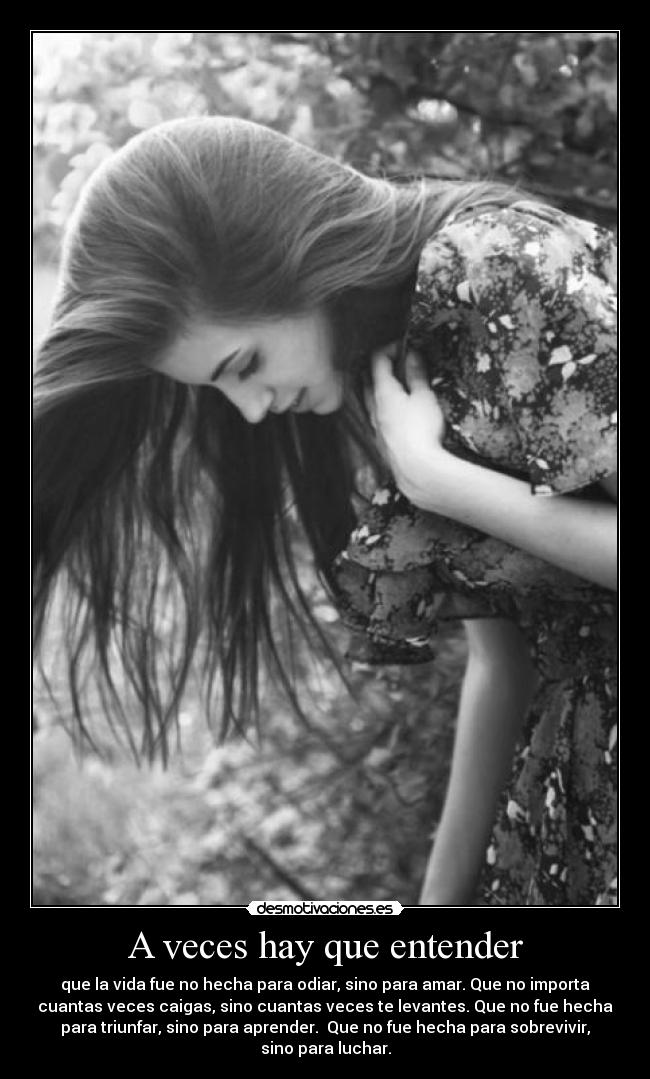 A veces hay que entender - que la vida fue no hecha para odiar, sino para amar. Que no importa
cuantas veces caigas, sino cuantas veces te levantes. Que no fue hecha
para triunfar, sino para aprender. Que no fue hecha para sobrevivir,
sino para luchar.