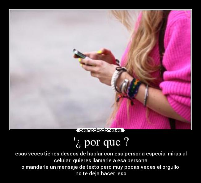 ¿ por que ? - esas veces tienes deseos de hablar con esa persona especia miras al
celular quieres llamarle a esa persona
o mandarle un mensaje de texto pero muy pocas veces el orgullo
no te deja hacer eso