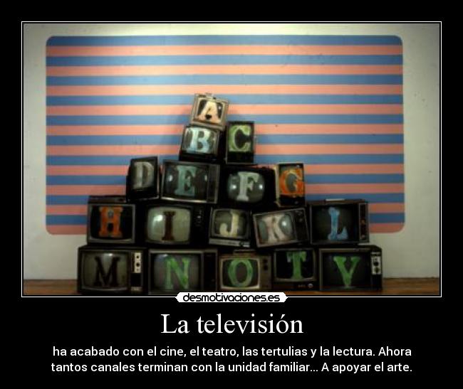 La televisión - ha acabado con el cine, el teatro, las tertulias y la lectura. Ahora
tantos canales terminan con la unidad familiar... A apoyar el arte.