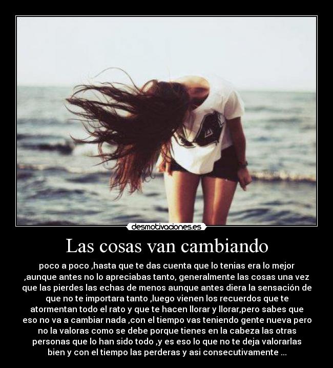 Las cosas van cambiando - poco a poco ,hasta que te das cuenta que lo tenias era lo mejor
,aunque antes no lo apreciabas tanto, generalmente las cosas una vez
que las pierdes las echas de menos aunque antes diera la sensación de
que no te importara tanto ,luego vienen los recuerdos que te
atormentan todo el rato y que te hacen llorar y llorar,pero sabes que
eso no va a cambiar nada ,con el tiempo vas teniendo gente nueva pero
no la valoras como se debe porque tienes en la cabeza las otras
personas que lo han sido todo ,y es eso lo que no te deja valorarlas
bien y con el tiempo las perderas y asi consecutivamente ...