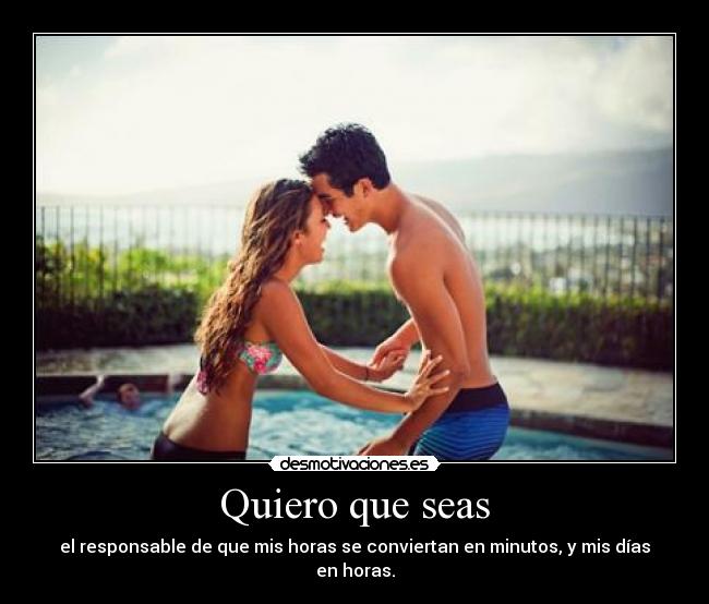 Quiero que seas - el responsable de que mis horas se conviertan en minutos, y mis días en horas.