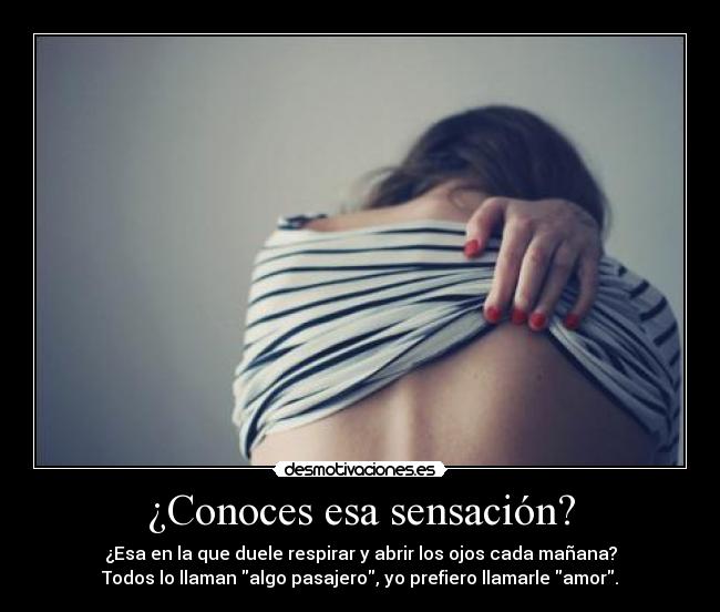 ¿Conoces esa sensación? - ¿Esa en la que duele respirar y abrir los ojos cada mañana?
Todos lo llaman algo pasajero, yo prefiero llamarle amor.