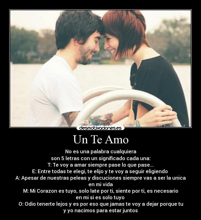 Un Te Amo - No es una palabra cualquiera
son 5 letras con un significado cada una:
T: Te voy a amar siempre pase lo que pase...
E: Entre todas te elegi, te elijo y te voy a seguir eligiendo 
A: Apesar de nuestras peleas y discuciones siempre vas a ser la unica
en mi vida
M: Mi Corazon es tuyo, solo late por ti, siente por ti, es necesario
en mi si es solo tuyo 
O: Odio tenerte lejos y es por eso que jamas te voy a dejar porque tu
y yo nacimos para estar juntos