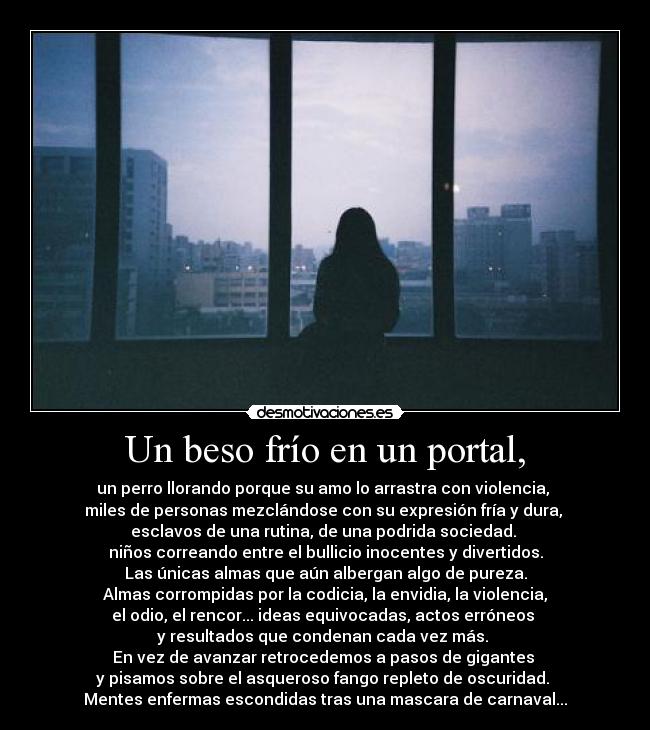 Un beso frío en un portal, - un perro llorando porque su amo lo arrastra con violencia, 
miles de personas mezclándose con su expresión fría y dura, 
esclavos de una rutina, de una podrida sociedad. 
niños correando entre el bullicio inocentes y divertidos.
Las únicas almas que aún albergan algo de pureza.
 Almas corrompidas por la codicia, la envidia, la violencia, 
el odio, el rencor... ideas equivocadas, actos erróneos 
y resultados que condenan cada vez más. 
En vez de avanzar retrocedemos a pasos de gigantes 
y pisamos sobre el asqueroso fango repleto de oscuridad. 
Mentes enfermas escondidas tras una mascara de carnaval...