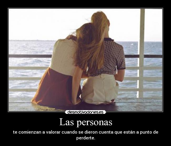 Las personas - te comienzan a valorar cuando se dieron cuenta que están a punto de perderte.