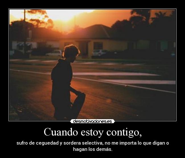 Cuando estoy contigo, - sufro de ceguedad y sordera selectiva, no me importa lo que digan o hagan los demás.