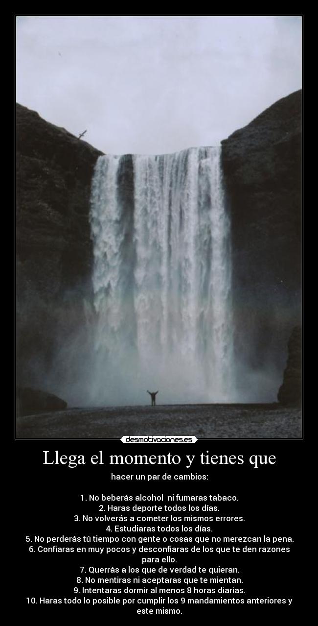 Llega el momento y tienes que - hacer un par de cambios:

1. No beberás alcohol  ni fumaras tabaco.
2. Haras deporte todos los días.
3. No volverás a cometer los mismos errores.
4. Estudiaras todos los días.
5. No perderás tú tiempo con gente o cosas que no merezcan la pena.
6. Confiaras en muy pocos y desconfiaras de los que te den razones para ello.
7. Querrás a los que de verdad te quieran.
8. No mentiras ni aceptaras que te mientan.
9. Intentaras dormir al menos 8 horas diarias.
10. Haras todo lo posible por cumplir los 9 mandamientos anteriores y este mismo.