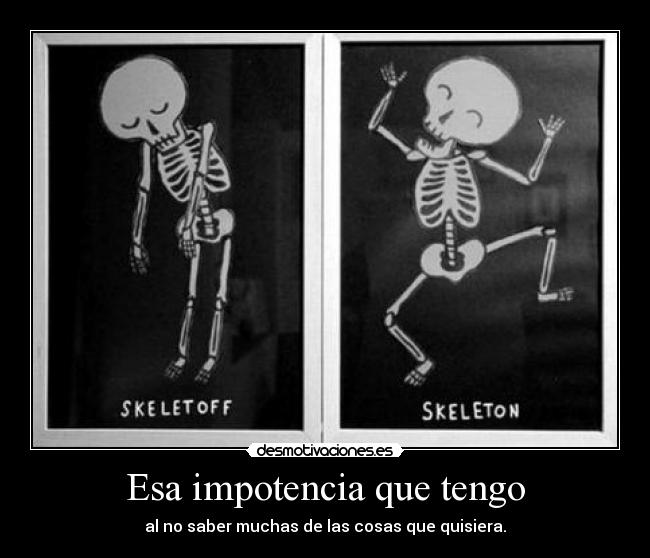 Esa impotencia que tengo - al no saber muchas de las cosas que quisiera.