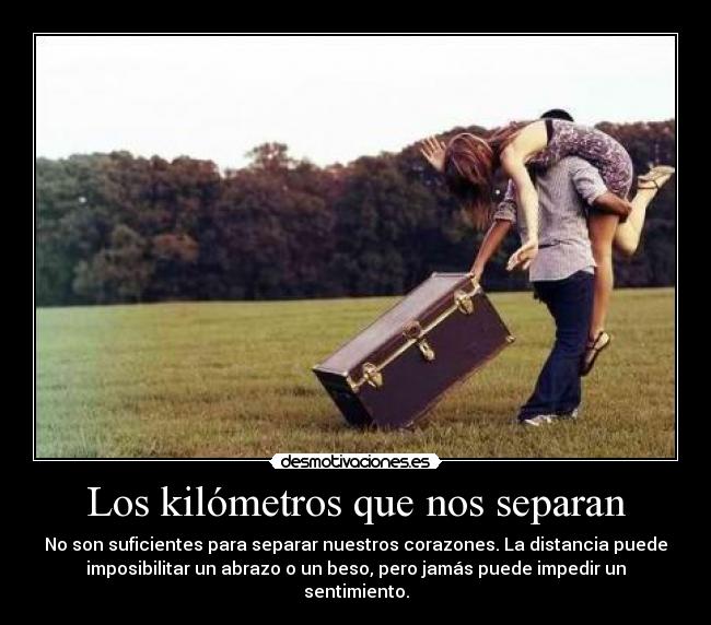 Los kilómetros que nos separan - No son suficientes para separar nuestros corazones. La distancia puede
imposibilitar un abrazo o un beso, pero jamás puede impedir un
sentimiento.