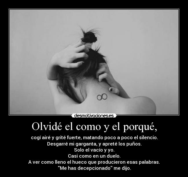 Olvidé el como y el porqué, - cogí airé y grité fuerte, matando poco a poco el silencio.
Desgarré mi garganta, y apreté los puños.
Solo el vacío y yo.
Casi como en un duelo.
A ver como lleno el hueco que producieron esas palabras.
Me has decepcionado me dijo.
