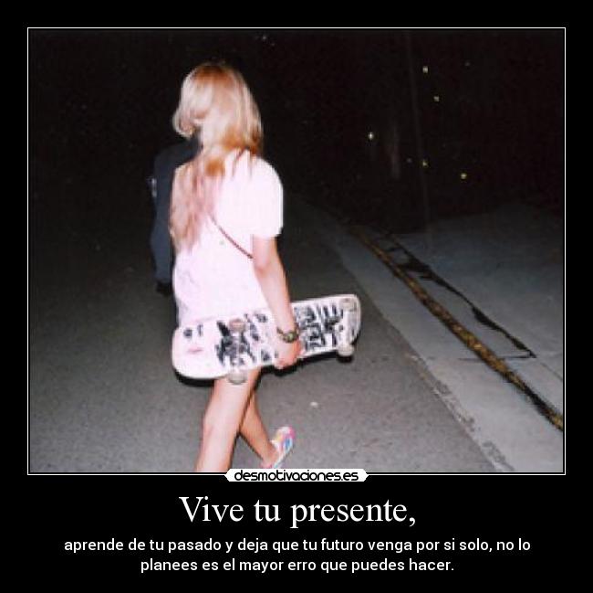 Vive tu presente, - aprende de tu pasado y deja que tu futuro venga por si solo, no lo
planees es el mayor erro que puedes hacer.