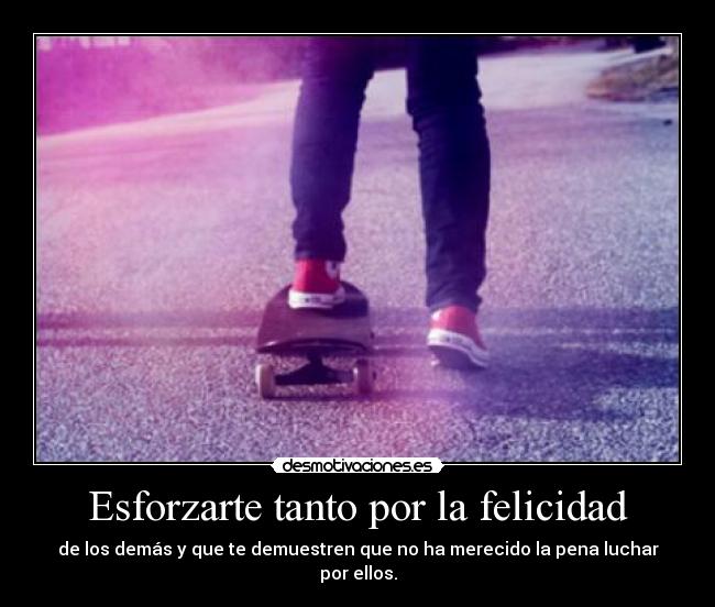 Esforzarte tanto por la felicidad - de los demás y que te demuestren que no ha merecido la pena luchar por ellos.