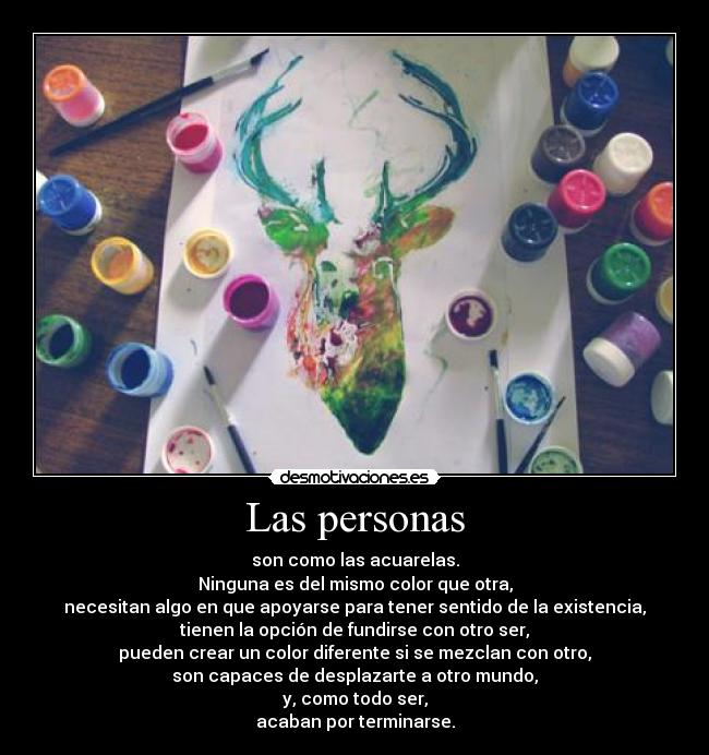 Las personas - son como las acuarelas.
Ninguna es del mismo color que otra,
necesitan algo en que apoyarse para tener sentido de la existencia,
tienen la opción de fundirse con otro ser,
pueden crear un color diferente si se mezclan con otro,
son capaces de desplazarte a otro mundo,
y, como todo ser,
acaban por terminarse.