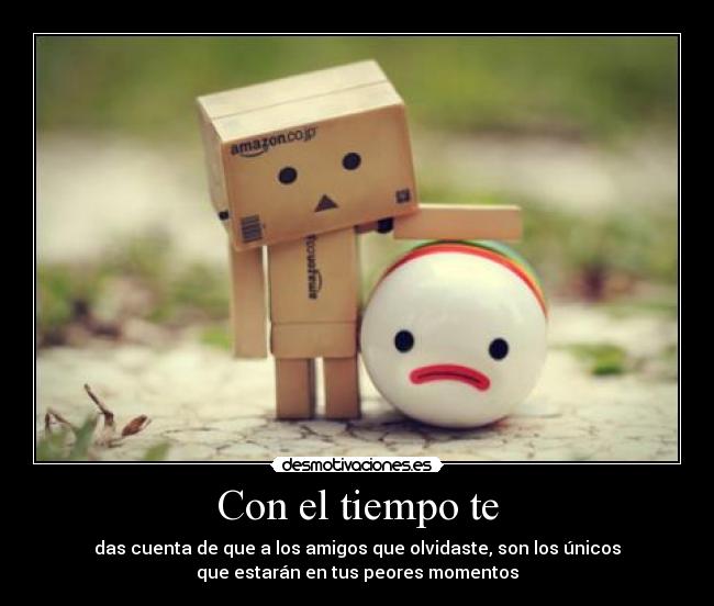 Con el tiempo te - das cuenta de que a los amigos que olvidaste, son los únicos
que estarán en tus peores momentos