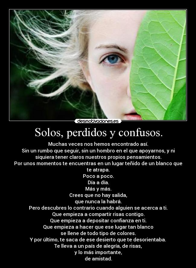 Solos, perdidos y confusos. - Muchas veces nos hemos encontrado así.
Sin un rumbo que seguir, sin un hombro en el que apoyarnos, y ni
siquiera tener claros nuestros propios pensamientos.
Por unos momentos te encuentras en un lugar teñido de un blanco que
te atrapa.
Poco a poco.
Día a día.
Más y más.
Crees que no hay salida,
que nunca la habrá.
Pero descubres lo contrario cuando alguien se acerca a ti.
Que empieza a compartir risas contigo.
Que empieza a depositar confianza en ti.
Que empieza a hacer que ese lugar tan blanco
se llene de todo tipo de colores.
Y por último, te saca de ese desierto que te desorientaba.
Te lleva a un país de alegría, de risas,
y lo más importante,
de amistad.