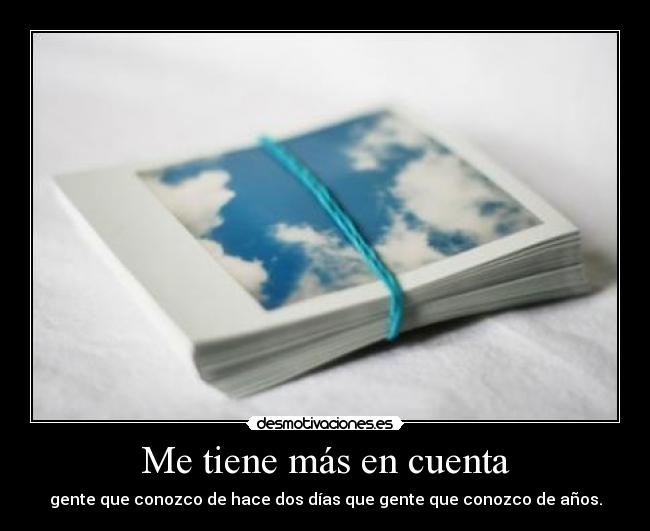 Me tiene más en cuenta - gente que conozco de hace dos días que gente que conozco de años.