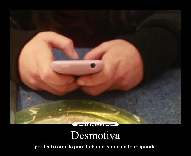 Desmotiva - perder tu orgullo para hablarle, y que no te responda.