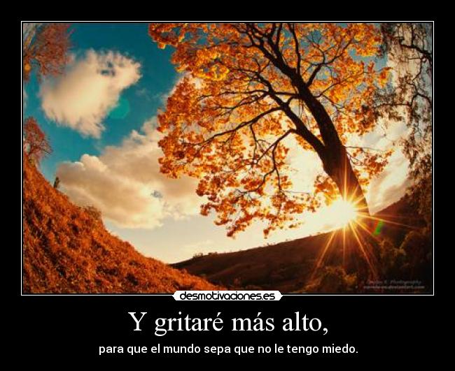 Y gritaré más alto, - para que el mundo sepa que no le tengo miedo.