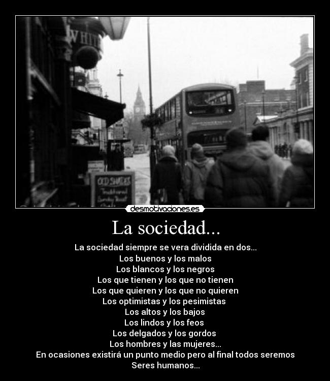 La sociedad... - La sociedad siempre se vera dividida en dos...
Los buenos y los malos
Los blancos y los negros
Los que tienen y los que no tienen
Los que quieren y los que no quieren
Los optimistas y los pesimistas
Los altos y los bajos
Los lindos y los feos
Los delgados y los gordos
Los hombres y las mujeres...
En ocasiones existirá un punto medio pero al final todos seremos
Seres humanos...