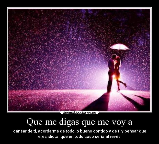 Que me digas que me voy a - cansar de ti, acordarme de todo lo bueno contigo y de ti y pensar que
eres idiota, que en todo caso sería al revés.