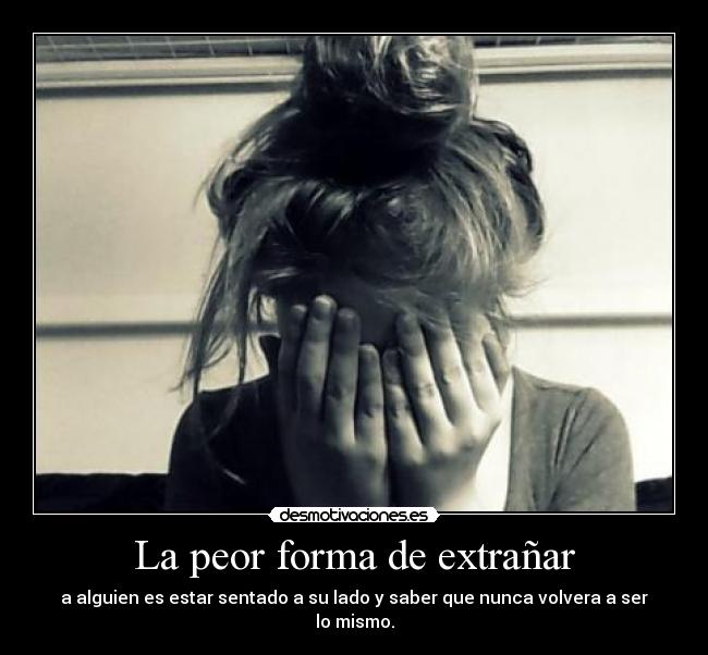 La peor forma de extrañar - a alguien es estar sentado a su lado y saber que nunca volvera a ser lo mismo.