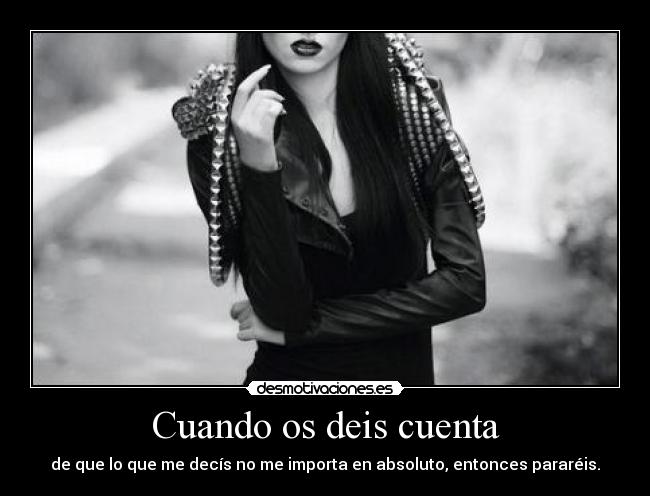 Cuando os deis cuenta - de que lo que me decís no me importa en absoluto, entonces pararéis.