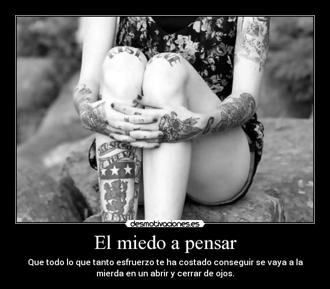 El miedo a pensar - Que todo lo que tanto esfruerzo te ha costado conseguir se vaya a la
mierda en un abrir y cerrar de ojos.