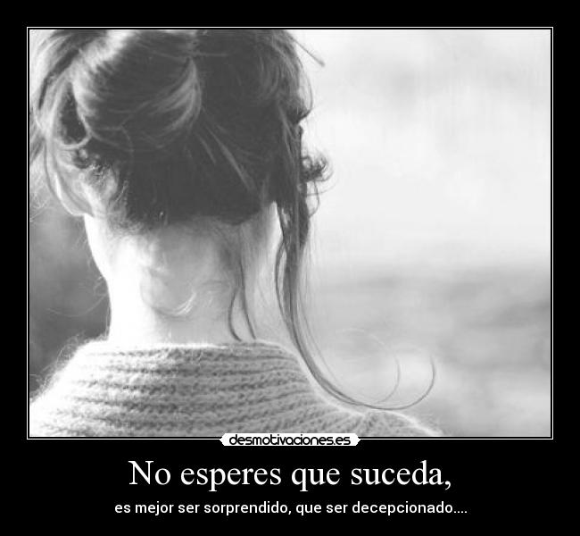 No esperes que suceda, - es mejor ser sorprendido, que ser decepcionado....